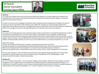 Overview: D.J. brings to the Gemba team more than 20 years of professional experience in practical application, facilitation and implementation of lean process improvement initiatives in manufacturing, aviation/aerospace, logistics, transactional, government and service industries.    He seeks to use his process knowledge and leadership skills to develop those key organizational strategies that align the Continuous Process Improvement (CPI) initiatives (Lean, EFQM, TOC, Six Sigma, etc.) with the people aspect of the organization (Human Resources systems).  Leveraging the structure and principles of Lean into core enterprise competencies, performance management systems, and leadership practices is his particular area of focus and expertise.   Experience: D.J.’s years of consulting experience have involved all aspects of lean transformation from leadership development, problem-solving & decision making practices, train-the-trainer sessions to developing in-house capabilities, leading focused improvement initiatives and most importantly achieving bottom-line results.  Results included more than $3 million in actual savings; reduction of work in process (WIP) by 65%; production lead time from 42 to 18 days; hiring lead time from 30 days @ $3643 to 18 days @ $1338; inventory turns from 1.6 to 5.3% and NET Profit as a % of sales increased from 2.1 to 7.4%.  Experiences include: Full Lean and Six Sigma Transformations in logistics, manufacturing, government and service; Strategy Development & Cascading Deployment (Hoshin & Balance Scorecard) in telecommunications & government;  Mid to Senior Management & Team Development to CEO level (Coaching / Mentoring) in all industries; Demand and Capacity Analysis , Standard Work, Value Stream, Kaizen, Hoshin, Project  Management in all industries.   He is currently working on a lean manufacturing transformation with a global household appliance firm, doing Kaizen Leadership for a global supply chain entity and implementing a full deployment of TPS methodologies in a key telecommunications company in Dubai & Saudi Arabia.    Background: D.J. is a U.S. Marine Corps veteran .  Has an Associate’s Degree in Asian Studies; a Bachelor of Science degree in Business Management; and is a 2005 Graduate of the Department of Defense Executive Leadership Development Program.  His certifications include BPR Practitioner, Lean Six Sigma Green/Black Belt & Implementation Champion, Strategic Management, TQM Facilitator and Leadership Coach/Mentor.  D.J. is fluent in English and very conversant in Japanese. DJ Duarte Senior Consultant Gemba Japan Office 