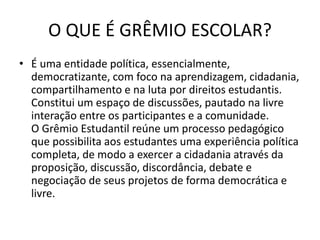 O QUE É GRÊMIO ESCOLAR?
• É uma entidade política, essencialmente,
democratizante, com foco na aprendizagem, cidadania,
compartilhamento e na luta por direitos estudantis.
Constitui um espaço de discussões, pautado na livre
interação entre os participantes e a comunidade.
O Grêmio Estudantil reúne um processo pedagógico
que possibilita aos estudantes uma experiência política
completa, de modo a exercer a cidadania através da
proposição, discussão, discordância, debate e
negociação de seus projetos de forma democrática e
livre.
 