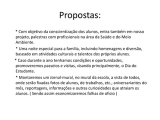 Propostas:
* Com objetivo da conscientização dos alunos, entra também em nosso
projeto, palestras com profissionais na área da Saúde e do Meio
Ambiente.
* Uma noite especial para a família, incluindo homenagens e diversão,
baseado em atividades culturais e talentos dos próprios alunos.
* Caso durante o ano tenhamos condições e oportunidades,
promoveremos passeios e visitas, visando principalmente, o Dia do
Estudante.
* Montaremos um Jornal-mural, no mural da escola, a vista de todos,
onde serão fixadas fotos de alunos, de trabalhos, etc., aniversariantes do
mês, reportagens, informações e outras curiosidades que atraiam os
alunos. ( Sendo assim economizaremos folhas de oficio )
 