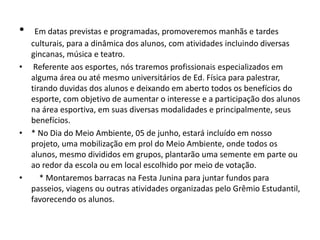 • Em datas previstas e programadas, promoveremos manhãs e tardes
culturais, para a dinâmica dos alunos, com atividades incluindo diversas
gincanas, música e teatro.
• Referente aos esportes, nós traremos profissionais especializados em
alguma área ou até mesmo universitários de Ed. Física para palestrar,
tirando duvidas dos alunos e deixando em aberto todos os benefícios do
esporte, com objetivo de aumentar o interesse e a participação dos alunos
na área esportiva, em suas diversas modalidades e principalmente, seus
benefícios.
• * No Dia do Meio Ambiente, 05 de junho, estará incluído em nosso
projeto, uma mobilização em prol do Meio Ambiente, onde todos os
alunos, mesmo divididos em grupos, plantarão uma semente em parte ou
ao redor da escola ou em local escolhido por meio de votação.
• * Montaremos barracas na Festa Junina para juntar fundos para
passeios, viagens ou outras atividades organizadas pelo Grêmio Estudantil,
favorecendo os alunos.
 