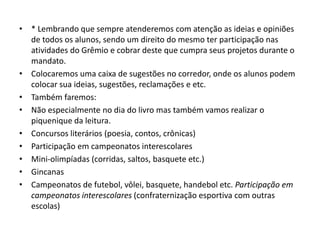 • * Lembrando que sempre atenderemos com atenção as ideias e opiniões
de todos os alunos, sendo um direito do mesmo ter participação nas
atividades do Grêmio e cobrar deste que cumpra seus projetos durante o
mandato.
• Colocaremos uma caixa de sugestões no corredor, onde os alunos podem
colocar sua ideias, sugestões, reclamações e etc.
• Também faremos:
• Não especialmente no dia do livro mas também vamos realizar o
piquenique da leitura.
• Concursos literários (poesia, contos, crônicas)
• Participação em campeonatos interescolares
• Mini-olimpíadas (corridas, saltos, basquete etc.)
• Gincanas
• Campeonatos de futebol, vôlei, basquete, handebol etc. Participação em
campeonatos interescolares (confraternização esportiva com outras
escolas)
 