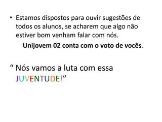 • Estamos dispostos para ouvir sugestões de
todos os alunos, se acharem que algo não
estiver bom venham falar com nós.
Unijovem 02 conta com o voto de vocês.
“ Nós vamos a luta com essa
JUVENTUDE!”
 