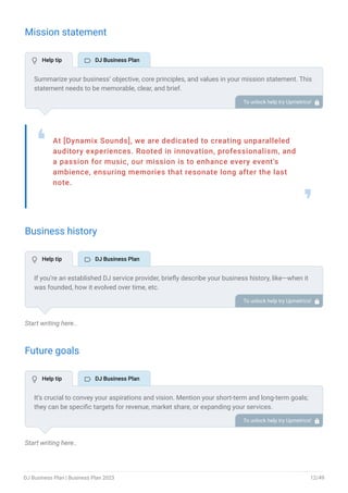 Mission statement
At [Dynamix Sounds], we are dedicated to creating unparalleled
auditory experiences. Rooted in innovation, professionalism, and
a passion for music, our mission is to enhance every event's
ambience, ensuring memories that resonate long after the last
note.
❛
❜
Business history
Start writing here..
Future goals
Start writing here..
Summarize your business’ objective, core principles, and values in your mission statement. This
statement needs to be memorable, clear, and brief.
To unlock help try Upmetrics! 
If you’re an established DJ service provider, briefly describe your business history, like—when it
was founded, how it evolved over time, etc.
Additionally, If you have received any awards or recognition for excellent work, describe them.
To unlock help try Upmetrics! 
It’s crucial to convey your aspirations and vision. Mention your short-term and long-term goals;
they can be specific targets for revenue, market share, or expanding your services.
To unlock help try Upmetrics! 
 Help tip  DJ Business Plan
 Help tip  DJ Business Plan
 Help tip  DJ Business Plan
DJ Business Plan | Business Plan 2023 12/49
 