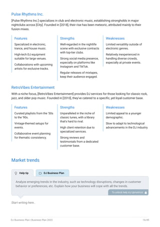 Pulse Rhythms Inc.
[Pulse Rhythms Inc.] specializes in club and electronic music, establishing strongholds in major
nightclubs across [City]. Founded in [2018], their rise has been meteoric, attributed mainly to their
fusion mixes.
Features
Specialized in electronic,
trance, and house music.
High-tech DJ equipment
suitable for large venues.
Collaborations with upcoming
artists for exclusive tracks.
Strengths
Well-regarded in the nightlife
scene with exclusive contracts
with top-tier clubs.
Strong social media presence,
especially on platforms like
Instagram and TikTok.
Regular releases of mixtapes,
keep their audience engaged.
Weaknesses
Limited versatility outside of
electronic genres.
Relatively inexperienced in
handling diverse crowds,
especially at private events.
RetroVibes Entertainment
With a niche focus, [RetroVibes Entertainment] provides DJ services for those looking for classic rock,
jazz, and older pop music. Founded in [2010], they've catered to a specific, yet loyal customer base.
Features
Curated playlists from the '50s
to the '90s.
Vintage-themed setups for
events.
Collaborative event planning
for thematic consistency.
Strengths
Unparalleled in the niche of
classic tunes, with a library
that's hard to rival.
High client retention due to
specialized services.
Strong reviews and
testimonials from a dedicated
customer base.
Weaknesses
Limited appeal to a younger
demographic.
Slow to adapt to technological
advancements in the DJ industry.
Market trends
Start writing here..
Analyze emerging trends in the industry, such as technology disruptions, changes in customer
behavior or preferences, etc. Explain how your business will cope with all the trends.
For instance, living streaming & virtual events has a booming market; explain how you plan on
dealing with this potential growth opportunity.
To unlock help try Upmetrics! 
 Help tip  DJ Business Plan
DJ Business Plan | Business Plan 2023 16/49
 