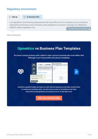 Regulatory environment
Start writing here..
List regulations and licensing requirements that may affect your DJ company, such as business
registration & licensing, music licensing, noise regulations, insurance coverage, tax obligations,
health & safety regulations, etc.
To unlock help try Upmetrics! 
 Help tip  DJ Business Plan
DJ Business Plan | Business Plan 2023 17/49
 