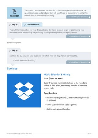 Start writing here..
Services
Music Selection & Mixing
Price: [$500] per event
Expertly curated music sets tailored to the mood and
theme of your event, seamlessly blended to keep the
energy high.
Specifications
Duration: Up to [5 hours] (Additional hours priced at
$100/hour)
Genre Customization: Up to 5 genres
On-the-spot request handling
•
•
•
The product and services section of a DJ business plan should describe the
specific services and products that will be offered to customers. To write this
section should include the following:
Introduce what you are gonna offer.
List products/services with detailed descriptions.
Pricing structure.
Product/service lifecycle.
Safety and quality assurance.
Support and warranty.
•
•
•
•
•
•
To unlock help try Upmetrics! 
To craft the introduction for your "Products and Services" chapter, begin by positioning your
business within its industry, emphasizing its unique strengths or value proposition.
Highlight not only the tangible products or services you offer but also the overarching benefits
or solutions they provide to customers. Mention any key resources or expertise that elevate
your offerings, such as advanced technology or a dedicated team.
Conclude the introduction by signposting readers to the deeper exploration of your offerings in
the following sections. This approach ensures that readers understand the context,
significance, and scope of what your business brings to the table.
To unlock help try Upmetrics! 
Mention the DJ services your business will offer. This list may include services like,
Music selection & mixing
Equipment setup & operation
Event planning & consultation
Lighting & visual effects
Customized playlists & requests
Audio recording & production
Event coordination & timeline management
•
•
•
•
•
•
•
To unlock help try Upmetrics! 
 Help tip  DJ Business Plan
 Help tip

DJ Business Plan | Business Plan 2023 19/49
 
