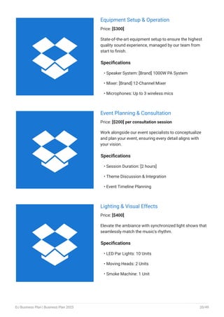 Equipment Setup & Operation
Price: [$300]
State-of-the-art equipment setup to ensure the highest
quality sound experience, managed by our team from
start to finish.
Specifications
Speaker System: [Brand] 1000W PA System
Mixer: [Brand] 12-Channel Mixer
Microphones: Up to 3 wireless mics
•
•
•
Event Planning & Consultation
Price: [$200] per consultation session
Work alongside our event specialists to conceptualize
and plan your event, ensuring every detail aligns with
your vision.
Specifications
Session Duration: [2 hours]
Theme Discussion & Integration
Event Timeline Planning
•
•
•
Lighting & Visual Effects
Price: [$400]
Elevate the ambiance with synchronized light shows that
seamlessly match the music's rhythm.
Specifications
LED Par Lights: 10 Units
Moving Heads: 2 Units
Smoke Machine: 1 Unit
•
•
•



DJ Business Plan | Business Plan 2023 20/49
 