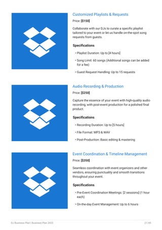 Customized Playlists & Requests
Price: [$150]
Collaborate with our DJs to curate a specific playlist
tailored to your event or let us handle on-the-spot song
requests from guests.
Specifications
Playlist Duration: Up to [4 hours]
Song Limit: 60 songs (Additional songs can be added
for a fee)
Guest Request Handling: Up to 15 requests
•
•
•
Audio Recording & Production
Price: [$250]
Capture the essence of your event with high-quality audio
recording, with post-event production for a polished final
product.
Specifications
Recording Duration: Up to [5 hours]
File Format: MP3 & WAV
Post-Production: Basic editing & mastering
•
•
•
Event Coordination & Timeline Management
Price: [$350]
Seamless coordination with event organizers and other
vendors, ensuring punctuality and smooth transitions
throughout your event.
Specifications
Pre-Event Coordination Meetings: [2 sessions] (1 hour
each)
On-the-day Event Management: Up to 6 hours
•
•



DJ Business Plan | Business Plan 2023 21/49
 