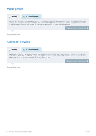 Music genres
Start writing here..
Additional Services
Start writing here..
Name the musical genres that your DJ business supports. Mention how you can accommodate
a wide range of musical tastes, from mainstream hits to specialized genres.
To unlock help try Upmetrics! 
Mention if your DJ company offers any additional services. You may include services like event
planning, sound system rentals, lighting design, etc.
To unlock help try Upmetrics! 
 Help tip  DJ Business Plan
 Help tip  DJ Business Plan
DJ Business Plan | Business Plan 2023 22/49
 