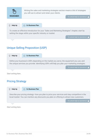 Unique Selling Proposition (USP)
Start writing here..
Pricing Strategy
Start writing here..
Writing the sales and marketing strategies section means a list of strategies
you will use to attract and retain your clients.
Here are some key points to include in your marketing plan:
Define a unique selling proposition (USP).
Explain pricing strategy.
Marketing strategies.
Sales strategies.
Customer retention.
•
•
•
•
•
To unlock help try Upmetrics! 
To create an effective introduction for your "Sales and Marketing Strategies" chapter, start by
setting the stage within your specific industry or market.
Emphasize the competitive nature of your field and the importance of both quality services and
strategic marketing in this context.
Clearly state the objectives of your sales and marketing strategies, which should include
maximizing outreach, fostering engagement, and achieving sustained growth.
Additionally, mention the specific techniques or approaches you will employ, whether traditional
or modern, to establish your brand as the preferred choice for your target audience. This
introduction provides a clear overview and prepares readers for the detailed strategies that
follow.
To unlock help try Upmetrics! 
Define your business’s USPs depending on the market you serve, the equipment you use, and
the unique services you provide. Identifying USPs will help you plan your marketing strategies.
For example, music expertise & versatility, personalized expertise, or a collaborative approach
could be some of the great USPs for a DJ company.
To unlock help try Upmetrics! 
Describe your pricing strategy—how you plan to price your services and stay competitive in the
local market. You can mention any discounts you plan on offering to attract new customers.
To unlock help try Upmetrics! 
 Help tip  DJ Business Plan
 Help tip  DJ Business Plan
 Help tip  DJ Business Plan
DJ Business Plan | Business Plan 2023 24/49
 