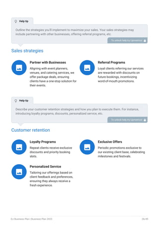 Sales strategies
Partner with Businesses
Aligning with event planners,
venues, and catering services, we
offer package deals, ensuring
clients have a one-stop solution for
their events.

Referral Programs
Loyal clients referring our services
are rewarded with discounts on
future bookings, incentivizing
word-of-mouth promotions.

Customer retention
Loyalty Programs
Repeat clients receive exclusive
discounts and priority booking
slots.

Exclusive Offers
Periodic promotions exclusive to
our existing client base, celebrating
milestones and festivals.

Personalized Service
Tailoring our offerings based on
client feedback and preferences,
ensuring they always receive a
fresh experience.

Outline the strategies you’ll implement to maximize your sales. Your sales strategies may
include partnering with other businesses, offering referral programs, etc.
To unlock help try Upmetrics! 
Describe your customer retention strategies and how you plan to execute them. For instance,
introducing loyalty programs, discounts, personalized service, etc.
To unlock help try Upmetrics! 
 Help tip
 Help tip
DJ Business Plan | Business Plan 2023 26/49
 