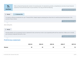 Start writing here..
Profit & loss statement
Revenue $0 $0 $0 $0 $0
2023-24 2024-25 2025-26 2026-27 2027-28
When writing the financial plan section of a business plan, it’s important to provide a comprehensive overview of your financial
projections for the first few years of your business, You may provide the following:
Introduction.
Add startup costs (for new businesses).
Profit & loss statement.
Cash Flow Statement.
Balance sheet.
Break-even analysis.
Sales forecast.
Financing needs.
•
•
•
•
•
•
•
•
To unlock help try Upmetrics! 
To create an effective introduction for your "Financial Plan" chapter, begin by stressing the critical role of a well-structured financial plan in the
success of your venture.
Emphasize how this plan serves as the foundation for sustainability and profitability while keeping your services affordable and accessible.
Mention that the upcoming section will provide detailed insights into your projected financial statements, outlining revenue streams, expenses,
and the strategic path to financial stability.
This introduction will help your readers understand the significance of the financial plan and its alignment with your mission and goals, setting
the stage for a deeper exploration of your financial strategy.
To unlock help try Upmetrics! 
Describe details such as projected revenue, operational costs, and service costs in your projected profit and loss statement. Make sure to include
your business’s expected net profit or loss.
To unlock help try Upmetrics! 
 Help tip  DJ Business Plan
 Help tip
DJ Business Plan | Business Plan 2023 36/49
 