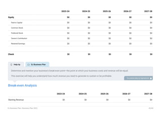 Equity $0 $0 $0 $0 $0
Paid-in Capital $0 $0 $0 $0 $0
Common Stock $0 $0 $0 $0 $0
Preferred Stock $0 $0 $0 $0 $0
Owner's Contribution $0 $0 $0 $0 $0
Retained Earnings $0 $0 $0 $0 $0
Check $0 $0 $0 $0 $0
2023-24 2024-25 2025-26 2026-27 2027-28
Break-even Analysis
Starting Revenue $0 $0 $0 $0 $0
2023-24 2024-25 2025-26 2026-27 2027-28
Determine and mention your business’s break-even point—the point at which your business costs and revenue will be equal.
This exercise will help you understand how much revenue you need to generate to sustain or be profitable.
To unlock help try Upmetrics! 
 Help tip  DJ Business Plan
DJ Business Plan | Business Plan 2023 43/49
 