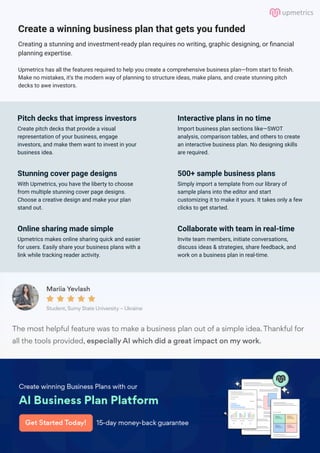 Create a winning business plan that gets you funded
Creating a stunning and investment-ready plan requires no writing, graphic designing, or financial
planning expertise.
Upmetrics has all the features required to help you create a comprehensive business plan—from start to finish.
Make no mistakes, it’s the modern way of planning to structure ideas, make plans, and create stunning pitch
decks to awe investors.
Pitch decks that impress investors
Create pitch decks that provide a visual
representation of your business, engage
investors, and make them want to invest in your
business idea.
Interactive plans in no time
Import business plan sections like—SWOT
analysis, comparison tables, and others to create
an interactive business plan. No designing skills
are required.
Stunning cover page designs
With Upmetrics, you have the liberty to choose
from multiple stunning cover page designs.
Choose a creative design and make your plan
stand out.
500+ sample business plans
Simply import a template from our library of
sample plans into the editor and start
customizing it to make it yours. It takes only a few
clicks to get started.
Online sharing made simple
Upmetrics makes online sharing quick and easier
for users. Easily share your business plans with a
link while tracking reader activity.
Collaborate with team in real-time
Invite team members, initiate conversations,
discuss ideas & strategies, share feedback, and
work on a business plan in real-time.
 