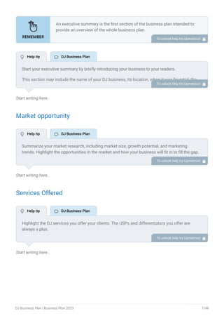 Start writing here..
Market opportunity
Start writing here..
Services Offered
Start writing here..
An executive summary is the first section of the business plan intended to
provide an overview of the whole business plan.
Generally, it is written after the entire business plan is ready. Here are some
components to add to your summary.
Introduction of your business idea.
A brief explanation of market opportunity.
An overview of your products and services.
Brief about your core team.
Financial highlights.
Call to action.
•
•
•
•
•
•
To unlock help try Upmetrics! 
Start your executive summary by briefly introducing your business to your readers.
This section may include the name of your DJ business, its location, when it was founded, the
type of DJ business (E.g., wedding DJ, club DJ, Event DJ, mobile DJ), etc.
To unlock help try Upmetrics! 
Summarize your market research, including market size, growth potential, and marketing
trends. Highlight the opportunities in the market and how your business will fit in to fill the gap.
To unlock help try Upmetrics! 
Highlight the DJ services you offer your clients. The USPs and differentiators you offer are
always a plus.
For instance, you may include music selection & mixing, equipment setup & operations, event
planning & consultation, and lighting & visual effects, as some of your services.
To unlock help try Upmetrics! 
 Help tip  DJ Business Plan
 Help tip  DJ Business Plan
 Help tip  DJ Business Plan
DJ Business Plan | Business Plan 2023 7/49
 