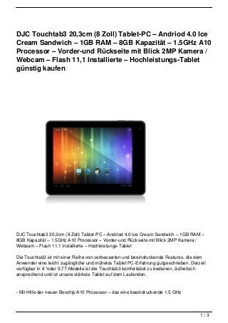 DJC Touchtab3 20,3cm (8 Zoll) Tablet-PC – Andriod 4.0 Ice
Cream Sandwich – 1GB RAM – 8GB Kapazität – 1.5GHz A10
Processor – Vorder-und Rückseite mit Blick 2MP Kamera /
Webcam – Flash 11,1 Installierte – Hochleistungs-Tablet
günstig kaufen




DJC Touchtab3 20,3cm (8 Zoll) Tablet-PC – Andriod 4.0 Ice Cream Sandwich – 1GB RAM –
8GB Kapazität – 1.5GHz A10 Processor – Vorder-und Rückseite mit Blick 2MP Kamera /
Webcam – Flash 11,1 Installierte – Hochleistungs-Tablet

Die Touchtab3 ist mit einer Reihe von verbesserten und beeindruckende Features, die dem
Anwender eine leicht zugängliche und mühelos Tablet PC-Erfahrung gutgeschrieben. Derzeit
verfügbar in 8 “oder 9,7?-Modelle ist die Touchtab3 komfortabel zu bedienen, ästhetisch
ansprechend und ist unsere stärkste Tablet auf dem Laufenden.


- Mit Hilfe der neuen Boxchip A10 Prozessor – das eine beeindruckende 1,5 GHz



                                                                                     1/3
 