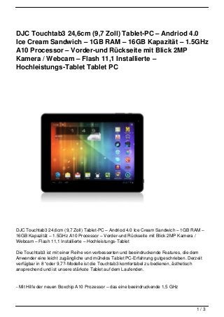 DJC Touchtab3 24,6cm (9,7 Zoll) Tablet-PC – Andriod 4.0
Ice Cream Sandwich – 1GB RAM – 16GB Kapazität – 1.5GHz
A10 Processor – Vorder-und Rückseite mit Blick 2MP
Kamera / Webcam – Flash 11,1 Installierte –
Hochleistungs-Tablet Tablet PC




DJC Touchtab3 24,6cm (9,7 Zoll) Tablet-PC – Andriod 4.0 Ice Cream Sandwich – 1GB RAM –
16GB Kapazität – 1.5GHz A10 Processor – Vorder-und Rückseite mit Blick 2MP Kamera /
Webcam – Flash 11,1 Installierte – Hochleistungs-Tablet

Die Touchtab3 ist mit einer Reihe von verbesserten und beeindruckende Features, die dem
Anwender eine leicht zugängliche und mühelos Tablet PC-Erfahrung gutgeschrieben. Derzeit
verfügbar in 8 “oder 9,7?-Modelle ist die Touchtab3 komfortabel zu bedienen, ästhetisch
ansprechend und ist unsere stärkste Tablet auf dem Laufenden.


- Mit Hilfe der neuen Boxchip A10 Prozessor – das eine beeindruckende 1,5 GHz



                                                                                     1/3
 