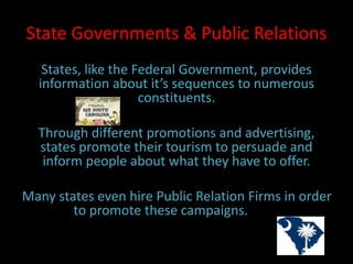 State Governments & Public Relations
States, like the Federal Government, provides
information about it’s sequences to numerous
constituents.
Through different promotions and advertising,
states promote their tourism to persuade and
inform people about what they have to offer.
Many states even hire Public Relation Firms in order
to promote these campaigns. well.
 