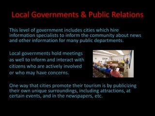 Local Governments & Public Relations
This level of government includes cities which hire
information specialists to inform the community about news
and other information for many public departments.
Local governments hold meetings
as well to inform and interact with
citizens who are actively involved
or who may have concerns.
One way that cities promote their tourism is by publicizing
their own unique surroundings, including attractions, at
certain events, and in the newspapers, etc.
 