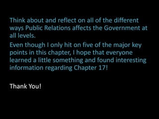 Think about and reflect on all of the different
ways Public Relations affects the Government at
all levels.
Even though I only hit on five of the major key
points in this chapter, I hope that everyone
learned a little something and found interesting
information regarding Chapter 17!
Thank You!
 