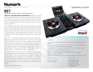 www.nuMark.CoM              P: [401] 658.3131 // f: [401] 658.3640
                                                                                                                                                                            COmputer DJ SyStem

nS7
numArK perfOrmAnCe COntrOller with SerAtO itCh
there’S nS7...AnD then there’S eVerything elSe. Designed by numark
in collaboration with Serato, nS7 is the pinnacle of DJ performance control.
nS7 combines an all-metal chassis with adjustable torque, motorized,
aluminum-turntable platters, vinyl, and a professional audio interface to
deliver a complete performance solution that will satisfy even the most
hardcore turntablist.
a full complement of premium faders, knobs, buttons and our new Strip
Search (patent pending) virtual-needle-drop control integrates seamlessly
with the included Serato itCh software. nS7 delivers hands-on control
of every aspect of Serato itCh and sends data to the software more than                                                                                                                       SyStem inCluDeS
ten times faster than standard MiDi resolution, resulting in a rock-solid
hardware/software DJ system that works with Mac or PC and feels as good
as it looks.
Serato itCh is completely compatible with Serato Scratch live crates,




                                                                NS
loops, and cue points, so the Scratch live DJ can step up to nS7 without                      featureS
missing a beat. nS7 is a one-to-one hands-on control instrument for Serato
                                                                                              •	 high-resolution controller built for Serato itCh and compatible with Scratch live
itCh that requres no tweaking and no mapping. nS7 has two seven-inch,                            libraries
motorized, high-torque aluminum turntable platters. the turntable controls                    •	 Direct-drive, motorized turntable platters with classic and modern torque settings
feature modern and classic torquesettings that can be set for the feel you                    •	 includes Serato itCh DJ software, fully pre-mapped
prefer. Seven-inch, legit vinyl records with 45rPM adapters sit on real                       •	 audiophile-grade audio circuitry with mic and line inputs, system and cue outs
slipmats. there’s no simulation here – nS7 is the real deal.                                  •	 extensive loop, cue, and track-access controls
                                                                                              •	 Strip Search (patent pending) virtual-needle-drop control
You’ll spend less time looking at the screen and more time enjoying
                                                                                              •	 Controls most MiDi applications without requiring a mouse or keyboard
performing thanks to the visual feedback you get from nS7’s 131 leDs                          •	 rugged, all-metal construction
and 232 hands-on controls. nS7 comes with an integrated laptop stand                          •	 high quality, replaceable, customizable CP-Pro crossfader and D-tYPe line faders
that supplies safe, secure mounting for your laptop. You can use an ultra-
small space because nS7 elevates your laptop off the table. Because nS7                       auDio inPutS                                                      auDio inPutS
sends control information over uSB at extremely high speed, you get high-                     •	 Mic (1/4” balanced)                                            •	 Master (Stereo Xlrs)
precision instantatneous control. You feel like you’re actually touching the                  •	 Stereo line (rCa)                                              •	 Master (Stereo rCas)
software.                                                                                                                                                       •	 Booth (Stereo rCas)
                                                                                                                                                                •	 headphone (Stereo 1/4”
the bar has officially been raised.                                                                                                                                and stereo 1/8”)
all information is preliminary and subject to change.                      Serato™ is a trademark of Serato audio research. itunes is a trademark of apple inc., registered in the u.S. and other countries. Computer not included.
 