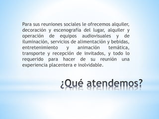 Para sus reuniones sociales le ofrecemos alquiler,
decoración y escenografía del lugar, alquiler y
operación de equipos audiovisuales y de
iluminación, servicios de alimentación y bebidas,
entretenimiento y animación temática,
transporte y recepción de invitados, y todo lo
requerido para hacer de su reunión una
experiencia placentera e inolvidable.
 