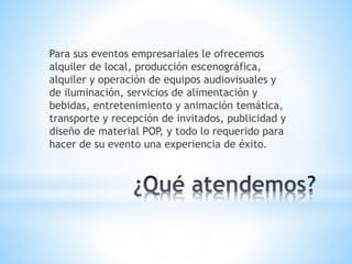 Para sus eventos empresariales le ofrecemos
alquiler de local, producción escenográfica,
alquiler y operación de equipos audiovisuales y
de iluminación, servicios de alimentación y
bebidas, entretenimiento y animación temática,
transporte y recepción de invitados, publicidad y
diseño de material POP, y todo lo requerido para
hacer de su evento una experiencia de éxito.
 