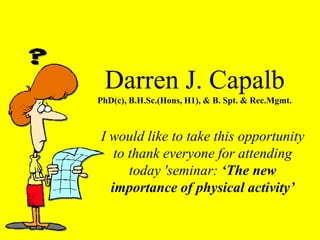 Darren J. Capalb
PhD(c), B.H.Sc.(Hons, H1), & B. Spt. & Rec.Mgmt.
I would like to take this opportunity
to thank everyone for attending
today 'seminar: ‘The new
importance of physical activity’
 