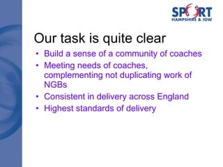 Our task is quite clear Build a sense of a community of coaches Meeting needs of coaches, complementing not duplicating work of NGBs Consistent in delivery across England Highest standards of delivery 