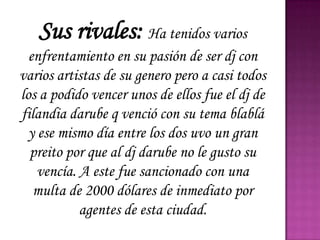 Sus rivales: Ha tenidos varios
  enfrentamiento en su pasión de ser dj con
varios artistas de su genero pero a casi todos
los a podido vencer unos de ellos fue el dj de
filandia darube q venció con su tema blablá
  y ese mismo día entre los dos uvo un gran
  preito por que al dj darube no le gusto su
    vencía. A este fue sancionado con una
   multa de 2000 dólares de inmediato por
            agentes de esta ciudad.
 