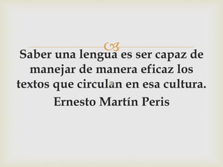 Saber una lengua es ser capaz de
manejar de manera eficaz los
textos que circulan en esa cultura.
Ernesto Martín Peris
 