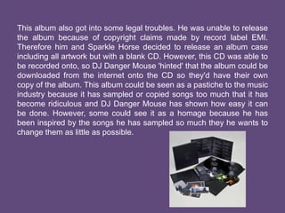 This album also got into some legal troubles. He was unable to release
the album because of copyright claims made by record label EMI.
Therefore him and Sparkle Horse decided to release an album case
including all artwork but with a blank CD. However, this CD was able to
be recorded onto, so DJ Danger Mouse 'hinted' that the album could be
downloaded from the internet onto the CD so they'd have their own
copy of the album. This album could be seen as a pastiche to the music
industry because it has sampled or copied songs too much that it has
become ridiculous and DJ Danger Mouse has shown how easy it can
be done. However, some could see it as a homage because he has
been inspired by the songs he has sampled so much they he wants to
change them as little as possible.
 