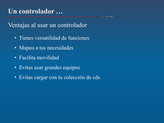 Un controlador …
Ventajas al usar un controlador
  • Tienes versatilidad de funciones
  • Mapeo a tus necesidades
  • Facilita movilidad
  • Evitas usar grandes equipos
  • Evitas cargar con tu colección de cds
 