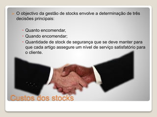  O objectivo da gestão de stocks envolve a determinação de três 
decisões principais: 
 Quanto encomendar, 
 Quando encomendar; 
 Quantidade de stock de segurança que se deve manter para 
que cada artigo assegure um nível de serviço satisfatório para 
o cliente. 
Custos dos stocks 
