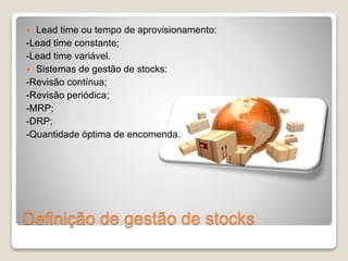  Lead time ou tempo de aprovisionamento: 
-Lead time constante; 
-Lead time variável. 
 Sistemas de gestão de stocks: 
-Revisão contínua; 
-Revisão periódica; 
-MRP; 
-DRP; 
-Quantidade óptima de encomenda. 
Definição de gestão de stocks 
 