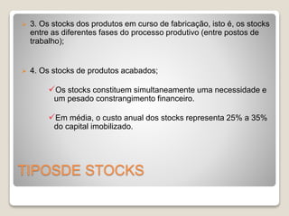  3. Os stocks dos produtos em curso de fabricação, isto é, os stocks 
entre as diferentes fases do processo produtivo (entre postos de 
trabalho); 
 4. Os stocks de produtos acabados; 
Os stocks constituem simultaneamente uma necessidade e 
um pesado constrangimento financeiro. 
Em média, o custo anual dos stocks representa 25% a 35% 
do capital imobilizado. 
TIPOSDE STOCKS 
 