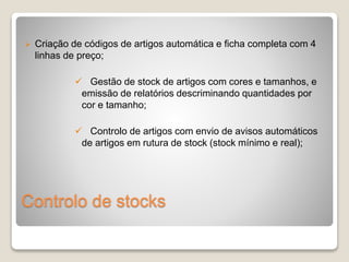  Criação de códigos de artigos automática e ficha completa com 4 
linhas de preço; 
 Gestão de stock de artigos com cores e tamanhos, e 
emissão de relatórios descriminando quantidades por 
cor e tamanho; 
 Controlo de artigos com envio de avisos automáticos 
de artigos em rutura de stock (stock mínimo e real); 
Controlo de stocks 
 