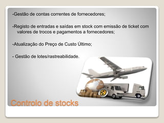 -Gestão de contas correntes de fornecedores; 
-Registo de entradas e saídas em stock com emissão de ticket com 
valores de trocos e pagamentos a fornecedores; 
-Atualização do Preço de Custo Último; 
- Gestão de lotes/rastreabilidade. 
Controlo de stocks 
 