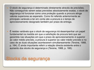  O stock de segurança é determinado diretamente através de previsões. 
Não conseguindo serem estas previsões absolutamente exatas, o stock de 
segurança irá funcionar como uma proteção quando a procura atinge 
valores superiores ao esperado. Como foi referido anteriormente as 
principais variáveis a ter em conta são a procura e o tempo de 
aprovisionamento designado também por prazo de entrega. 
 É nestas variáveis que o stock de segurança irá desempenhar um papel 
fundamental na medida em que a satisfação da procura terá que ser 
garantida nas situações em que o prazo de aprovisionamento é superior 
ao valor médio previsto, a procura é superior ao valor médio previsto e no 
caso de as duas situações acontecerem simultaneamente (Tersine, 1988, 
p. 184). É ainda importante referir a relação directa existente entre o 
aumento dos stocks de segurança e (Tersine, 1988, p. 188): 
Stocks de segurança 
 