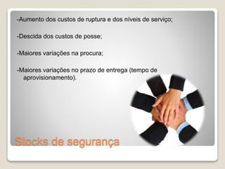 -Aumento dos custos de ruptura e dos níveis de serviço; 
-Descida dos custos de posse; 
-Maiores variações na procura; 
-Maiores variações no prazo de entrega (tempo de 
aprovisionamento). 
Stocks de segurança 
 