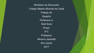 Ministerio de Educación
Colegio Beatriz Miranda de Cabal
Trabajo de:
Español
Pertenece a:
Said Suira
Grupo:
9°C
Profesora:
Minerva Jaramillo
Año actual:
2017
 