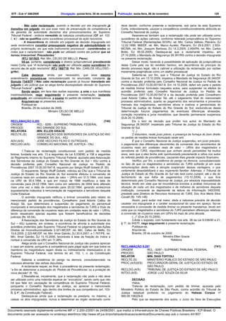 STF - DJe nº 208/2009                  Divulgação: quinta-feira, 05 de novembro   Publicação: sexta-feira, 06 de novembro                                   125



             - Não cabe reclamação, quando a decisão por ela impugnada já             deve decidir, conforme pretende a reclamante, sob pena de esta Suprema
  transitou em julgado, eis que esse meio de preservação da competência e             Corte, indevidamente, usurpar a competência constitucionalmente atribuída ao
  de garantia da autoridade decisória dos pronunciamentos do Supremo                  Conselho Nacional de Justiça.
  Tribunal Federal - embora revestido de natureza constitucional (CF, art. 102,                 Assevere-se também que a reclamação não pode ser utilizada como
  I, ‘e’) - não se qualifica como sucedâneo processual da ação rescisória.            sucedâneo de ações cabíveis, conforme reiterada jurisprudência do Supremo
             - A inocorrência do trânsito em julgado da decisão impugnada em          Tribunal Federal (Reclamações 603/RJ, rel. Min. Carlos Velloso, Plenário, DJ
  sede reclamatória constitui pressuposto negativo de admissibilidade da              12.02.1999; 968/DF, rel. Min. Marco Aurélio, Plenário, DJ 29.6.2001; 2.933-
  própria reclamação, eis que este instrumento processual - consideradas as           MC/MA, rel. Min. Joaquim Barbosa, DJ 14.3.2005; 2.959/PA, rel. Min. Carlos
  notas que o caracterizam - não pode ser utilizado contra ato judicial que se        Britto, DJ 09.02.2005). Destaque-se que a reclamante impetrou, em
  tornou irrecorrível. Precedentes.”                                                  27.10.2009, o Mandado de Segurança 28.391/RS contra a decisão impugnada
             (RTJ 181/925, Rel. Min. CELSO DE MELLO, Pleno)                           na presente reclamação.
             Vê-se, portanto, considerada a diretriz jurisprudencial prevalecente               Desse modo, havendo a possibilidade de aplicação da jurisprudência
  nesta Corte, que “A reclamação não pode ser utilizada como sucedâneo de             desta Corte pela via do remédio heróico, em decorrência do princípio do
  recurso ou de ação rescisória” (RTJ 168/718, Rel. Min. CARLOS VELLOSO -             devido processo legal, não é cabível a utilização da reclamação por razões
  grifei).                                                                            meramente pragmáticas como um atalho processual.
             Cabe destacar, ainda, por necessário, que esse mesmo                               Saliente-se, por fim, que o Tribunal de Justiça do Estado do Rio
  entendimento encontra-se consubstanciado no enunciado constante da                  Grande do Sul, em 13.10.2009, impetrou o Mandado de Segurança 28.340/DF
  Súmula 734/STF (“Não cabe reclamação quando já houver transitado em                 contra a decisão proferida pelo Conselho Nacional de Justiça no Pedido de
  julgado o ato judicial que se alega tenha desrespeitado decisão do Supremo          Providências 2007.10.00.001547-8. Em 14.10.2009, deferi em parte o pedido
  Tribunal Federal” - grifei).                                                        de medida liminar formulado naqueles autos, para suspender os efeitos do
             Sendo assim, em face das razões expostas, e ante a sua manifesta         acórdão proferido pelo Conselho Nacional de Justiça no Pedido de
  inadmissibilidade, nego seguimento à presente reclamação, restando                  Providências 2007.10.00.001547-8 e da decisão proferida pelo Conselheiro
  prejudicado, em conseqüência, o exame do pedido de medida liminar.                  José Adonis Callou de Araújo Sá, até o julgamento final do mencionado
             Arquivem-se os presentes autos.                                          processo administrativo, quanto ao pagamento dos vencimentos e proventos
             Publique-se.                                                             mensais dos magistrados, servidores ativos e inativos e pensionistas do
             Brasília, 29 de outubro de 2009.                                         Tribunal de Justiça do Estado do Rio Grande do Sul, excluindo-se dessa
                                  Ministro CELSO DE MELLO                             determinação futuros pagamentos de eventuais diferenças atrasadas,
                                            Relator                                   correção monetária e juros moratórios, que deverão permanecer suspensos
                                                                                      (DJe 20.10.2009).
  RECLAMAÇÃO 9.285                                       (740)                                  Eis o teor da decisão que proferi nos autos do Mandado de
  ORIGEM        : RCL - 9285 - SUPREMO TRIBUNAL FEDERAL                               Segurança 28.340/DF, impetrado pelo Tribunal de Justiça do Estado do Rio
  PROCED.       : RIO GRANDE DO SUL                                                   Grande do Sul:
  RELATORA      : MIN. ELLEN GRACIE                                                             “(...)
  RECLTE.(S)    : ASSOCIAÇÃO DOS SERVIDORES DA JUSTIÇA DO RIO                                   2.Vislumbro, neste juízo prévio, a presença da fumaça do bom direito
                  GRANDE DO SUL - ASJ                                                 no pedido de medida liminar formulado neste writ.
  ADV.(A/S)     : JOSÉ VECCHIO FILHO E OUTRO(A/S)                                               É que o Conselho Nacional de Justiça suspendeu, em juízo precário,
  RECLDO.(A/S)  : CONSELHO NACIONAL DE JUSTIÇA - CNJ                                  o pagamento das diferenças decorrentes da conversão dos vencimentos de
                                                                                      cruzeiros reais em unidades reais de valor − URVs dos magistrados e
            1.Trata-se de reclamação constitucional, com pedido de medida             servidores do TJRS, importâncias que vinham sendo percebidas há muitos
  liminar, fundada nos arts. 13 e seguintes da Lei 8.038/90; e 156 e seguintes        anos, sem que a eles tenha sido oportunizada previamente a oitiva nos autos
  do Regimento Interno do Supremo Tribunal Federal, ajuizada pela Associação          do referido pedido de providências, causando-lhes grande impacto financeiro.
  dos Servidores da Justiça do Estado do Rio Grande do Sul − ASJ contra a                       Verifico, por fim, a existência do perigo na demora, consubstanciado
  decisão proferida pelo Conselho Nacional de Justiça no Pedido de                    no fato de que os magistrados e servidores do TJRS sofrerão já em suas
  Providências 2007.10.00.001547-8, requerido por Sérgio Wulff Gobetti (fl. 55).      remunerações deste mês a abrupta suspensão dessas vantagens, o que
            O requerente, Sérgio Wulff Gobetti, noticiou ao CNJ que o Tribunal de     certamente desestabilizará o seu orçamento familiar. Ademais, o Tribunal de
  Justiça do Estado do Rio Grande do Sul somente efetuou a conversão de               Justiça do Estado do Rio Grande do Sul não terá como cumprir, até o dia do
  cruzeiros reais em unidades reais de valor − URVs em 31.5.1994, com base            fechamento de sua folha de pagamentos (15.10.2009), o que fora
  na URV de 30.4.1994, e que em março de 1998 modificou a data de                     determinado pelo Conselho Nacional de Justiça, por absoluta impossibilidade
  conversão para 24.02.1994, bem como em setembro de 2004 teria alterado              técnica, tendo em vista que tal incumbência envolve a análise minuciosa da
  mais uma vez a data de conversão para 20.02.1994, gerando acréscimos                situação de cada um dos magistrados e de milhares de servidores daquela
  supostamente indevidos à remuneração de magistrados e servidores daquela            instituição, consoante se depreende da leitura da Informação 045/2009,
  Corte Estadual.                                                                     prestada pela Diretora de Recursos Humanos do TJRS, Dra. Ana Maria Silva
            O acórdão impugnado ratificou a liminar concedida pelo relator do         Cavalli (fls. 145-146).
  mencionado pedido de providências, Conselheiro José Adonis Callou de                          Assim, para evitar mal maior, dada a natureza precária da decisão
  Araújo Sá, que determinara a suspensão do pagamento do percentual                   cautelar ora impugnada e o caráter excepcional do caso em apreço, faz-se
  incorporado à remuneração dos magistrados e servidores do TJRS a título de          necessária a concessão de medida liminar no presente mandamus, tendo em
  diferença da conversão de cruzeiros reais em unidades reais de valor − URVs,        vista que os magistrados e servidores do TJRS percebem diferenças relativas
  tendo ressalvado apenas aqueles que fossem beneficiários de decisões                à conversão de cruzeiros reais em URVs há mais de uma década.
  judiciais (fls. 45-54).                                                                       (...)” (DJe 20.10.2009).
            A Associação dos Servidores da Justiça do Estado do Rio Grande do                   3.Ante o exposto, com fundamento nos arts. 38 da Lei 8.038/90 e 21,
  Sul − ASJ sustenta, em síntese, a ocorrência de afronta à autoridade dos            § 1º, do RISTF, nego seguimento à presente reclamação.
  acórdãos proferidos pelo Supremo Tribunal Federal no julgamento das Ações                     Publique-se.
  Diretas de Inconstitucionalidade 2.321-MC/DF, rel. Min. Celso de Mello, DJ                    Arquive-se.
  10.6.2005; 2.323-MC/DF, rel. Min. Ilmar Galvão, DJ 20.4.2001; e 1.797/PE, rel.                Brasília, 29 de outubro de 2009.
  Min. Ilmar Galvão, DJ 13.10.2000, favoráveis à tese da fixação do índice a                                               Ministra Ellen Gracie
  nortear a conversão da URV em 11,98%.                                                                                          Relatora
            Alega ainda que o Conselho Nacional de Justiça não poderia apreciar
  o caso em exame, porquanto a competência para julgar ação em que todos os           RECLAMAÇÃO 9.287                                         (741)
  membros da magistratura sejam direta ou indiretamente interessados é do             ORIGEM         : RCL - 9287 - SUPREMO TRIBUNAL FEDERAL
  Supremo Tribunal Federal, nos termos do art. 102, I, n, da Constituição             PROCED.        : SÃO PAULO
  Federal.                                                                            RELATOR        :MIN. DIAS TOFFOLI
            Salienta a existência do perigo na demora, consubstanciado na             RECLTE.(S)     : MINISTÉRIO PÚBLICO DO ESTADO DE SÃO PAULO
  natureza alimentar das verbas discutidas.                                           PROC.(A/S)(ES) : PROCURADOR-GERAL DE JUSTIÇA DO ESTADO DE
            A reclamante requer, ao final, a procedência da presente reclamação,                       SÃO PAULO
  “a fim de determinar a avocação do ‘Pedido de Providências’ ou a prolação de        RECLDO.(A/S)   : TRIBUNAL DE JUSTIÇA DO ESTADO DE SÃO PAULO
  nova decisão” (fl. 18).                                                             INTDO.(A/S)    : JORGE LUIZ SOUZA DA SILVA
            2.Ressalte-se, inicialmente, que a reclamação não pode e não deve
  ser utilizada como uma indevida espécie de “avocatória”, sendo certo que não                 DECISÃO
  há que falar em usurpação de competência do Supremo Tribunal Federal,                        Vistos.
  porquanto o Conselho Nacional de Justiça, ao apreciar o mencionado                           Trata-se de reclamação, com pedido de liminar, ajuizada pelo
  processo administrativo, agiu dentro dos limites de sua competência (art. 103-      Ministério Público do Estado de São Paulo, contra acórdão do Tribunal de
  B, § 4º, da Constituição Federal).                                                  Justiça estadual proferido no julgamento do Habeas Corpus nº
            Destaque-se ainda que a reclamação se prestaria, no máximo, a             990.09.158229-8.
  cassar os atos impugnados, nunca a determinar ao órgão reclamado como                        Pelo que se depreende dos autos, o Juízo da Vara de Execuções


Documento assinado digitalmente conforme MP n° 2.200-2/2001 de 24/08/2001, que institui a Infra-estrutura de Chaves Públicas Brasileira - ICP-Brasil. O
documento pode ser acessado no endereço eletrônico http://www.stf.jus.br/portal/autenticacao/autenticarDocumento.asp sob o número 441857
 