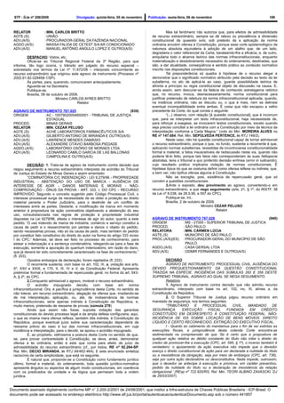 STF - DJe nº 208/2009                    Divulgação: quinta-feira, 05 de novembro    Publicação: sexta-feira, 06 de novembro                                      189



  RELATOR             : MIN. CARLOS BRITTO                                                         Mas tal fenômeno não autoriza que, para efeitos de admissibilidade
  AGTE.(S)            : UNIÃO                                                            de recurso extraordinário, sempre se dê relevo ou prevalência à dimensão
  ADV.(A/S)           : PROCURADOR-GERAL DA FAZENDA NACIONAL                             constitucional da quaestio iuris, sob pretexto de a aplicação da norma
  AGDO.(A/S)          : MASSA FALIDA DE CETEST S/A AR CONDICIONADO                       ordinária encobrir ofensa à Constituição, porque esse corte epistemológico de
  ADV.(A/S)           : MANUEL ANTÔNIO ANGULO LOPEZ E OUTRO(A/S)                         natureza absoluta equivaleria à adoção de um atalho que, de um lado,
                                                                                         degradaria o valor referencial da Carta, barateando-lhe a eficácia, e, de outro,
          DESPACHO: Vistos, etc.                                                         aniquilaria todo o alcance teórico das normas infraconstitucionais, enquanto
          Oficie-se ao Tribunal Regional Federal da 3ª Região, para que                  materialização e desdobramento necessário do ordenamento, destinadas, que
  informe, tão logo ocorra, o trânsito em julgado do recurso especial –                  são, a dar atualidade, conseqüência e sentido prático ao conteúdo normativo
  sobrestado nos termos da Lei nº 11.672/08 – interposto concomitante ao                 inscrito nas disposições constitucionais.
  recurso extraordinário que originou este agravo de instrumento (Processo nº                      Tal preponderância só quadra à hipótese de o recurso alegar e
  2002.61.82.028468-1/SP).                                                               demonstrar que o significado normativo atribuído pela decisão ao texto da lei
          Às partes, para, querendo, comunicarem antecipadamente.                        subalterna, no ato de aplicá-la ao caso, guarde possibilidade teórica de
          Aguarde-se na Secretaria.                                                      afronta a princípio ou regra constitucional objeto de discussão na causa. E,
          Publique-se.                                                                   ainda assim, sem descurar-se da falácia de conhecido estratagema retórico
          Brasília, 08 de outubro de 2009.                                               que, no recurso, invoca, desnecessariamente, norma constitucional para
                            Ministro CARLOS AYRES BRITTO                                 justificar pretensão de releitura da norma infraconstitucional aplicada, quando,
                                         Relator                                         na instância ordinária, não se discutiu ou, o que é mais, nem se delineie
                                                                                         eventual incompatibilidade entre ambas. É coisa que não escapou a velho
  AGRAVO DE INSTRUMENTO 767.025                               (939)                      precedente da Corte, do qual consta o seguinte:
  ORIGEM        : AC - 10079020054650001 - TRIBUNAL DE JUSTIÇA                                     “(...) observo, com relação [à questão constitucional], que é incomum
                  ESTADUAL                                                               que, para se interpretar um texto infraconstitucional, haja necessidade de,
  PROCED.       : MINAS GERAIS                                                           para reforçar a exegese, se invocarem textos constitucionais, exceto quando
  RELATOR       : MIN. CEZAR PELUSO                                                      seja preciso conciliar a lei ordinária com a Constituição por meio da técnica da
  AGTE.(S)      : ACHÉ LABORATÓRIOS FARMACÊUTICOS S/A                                    interpretação conforme a Carta Magna.” (voto do Min. MOREIRA ALVES no
  ADV.(A/S)     : GILBERTO ANTONIO DE MIRANDA E OUTRO(A/S)                               RE nº 147.684, Rel. Min. SEPÚLVEDA PERTENCE, in RTJ 148/2).
  ADV.(A/S)     : LAWRENCE MENDES DAMÁSIO                                                          Neste caso, não há questão constitucional capaz de tornar admissível
  ADV.(A/S)     : ALEXANDRE OTÁVIO BARBOSA PIEDADE                                       o recurso extraordinário, porque o que, no fundo, sustenta a recorrente é que,
  AGDO.(A/S)    : LABORATÓRIO OSÓRIO DE MORAES LTDA                                      aplicando normas subalternas, revestidas de incontroversa constitucionalidade
  ADV.(A/S)     : LEONARDO CAMILO GARCIA DE LAS BALLONAS                                 formal e material, a fatos insuscetíveis de rediscussão nesta via, quando não
                  CAMPOLINA E OUTRO(A/S)                                                 poderia tê-lo feito, porque tais fatos não corresponderiam às suas fattispecie
                                                                                         abstratas, teria o tribunal a quo proferido decisão errônea (error in iudicando),
             DECISÃO: 1. Trata-se de agravo de instrumento contra decisão que            cujo resultado prático implicaria violação de normas constitucionais. É
  negou seguimento a recurso extraordinário interposto de acórdão do Tribunal            hipótese típica do que se costuma definir como ofensa reflexa ou indireta, que,
  de Justiça do Estado de Minas Gerais e assim ementado:                                 a bem ver, não tipifica ofensa alguma à Constituição.
             “COMINATÓRIA C/C INDENIZAÇÃO - LEI 9.279/96 - PROPRIEDADE                             Não se excogita, pois, existência de repercussão geral, que só
  INDUSTRIAL - ABSTENÇÃO DO USO DE MARCA - AUSÊNCIA DE                                   convém a questões constitucionais.
  INTERESSE DE AGIR - DANOS MATERIAIS E MORAIS - NÃO-                                              3.Ante o exposto, dou provimento ao agravo, convertendo-o em
  COMPROVAÇÃO - ÔNUS DA PROVA - ART. 333, I, DO CPC - RECURSO                            recurso extraordinário, a que nego seguimento (arts. 21, § 1º, do RISTF, 38
  IMPROVIDO. Segundo o conceito sugerido pelo Código Processual Civil, o                 da Lei nº 8.038, de 28.5.90, e 557 do CPC).
  interesse processual surge da necessidade de se obter a proteção ao direito                      Publique-se. Int..
  material perante o Poder Judiciário, para o deslinde de um conflito de                           Brasília, 2 de outubro de 2009.
  interesses entre as partes. Destarte, a modificação da marca em momento                                                 Ministro CEZAR PELUSO
  anterior à propositura da ação cominatória objetivando a abstenção do seu                                                         Relator
  uso, consubstanciada nas regras de proteção à propriedade industrial
  dispostas na Lei 9279/96, afasta o interesse de agir do autor, quanto a este           AGRAVO DE INSTRUMENTO 767.028                              (940)
  pedido. 'O uso indevido de marca de indústria, comércio e serviço constitui a          ORIGEM         : MS - 27055 - SUPERIOR TRIBUNAL DE JUSTICA
  causa de pedir e o ressarcimento por perdas e danos o objeto do pedido,                PROCED.        : SÃO PAULO
  sendo necessárias provas, não só da causa de pedir, mais também do pedido              RELATORA       :MIN. CÁRMEN LÚCIA
  por constituir fato constitutivo do direito do autor na forma do artigo 333 inciso     AGTE.(S)       : MUNICÍPIO DE SÃO PAULO
  I do CPC.' Ademais, tal deve ser feito no processo de conhecimento, para               PROC.(A/S)(ES) : PROCURADOR-GERAL DO MUNICÍPIO DE SÃO
  estear a indenização e a sentença condenatória, relegando-se para a fase de                             PAULO
  execução, somente a apuração do quantum indenizatório, em razão do dano,               AGDO.(A/S)     : CASA GERSAL LTDA
  que já deverá ter sido concretamente caracterizado na fase de conhecimento.”           ADV.(A/S)      : ODMIR FERNANDES E OUTRO(A/S)
  (fl. 203).
             Opostos embargos de declaração, foram rejeitados (fl. 222).                          DECISÃO
             O recorrente sustenta, com base no art. 102, III, a, violação aos arts.              AGRAVO DE INSTRUMENTO. PROCESSUAL CIVIL. AUSÊNCIA DO
  5º, XXII e XXIX, e 170, II, III, IV e V, da Constituição Federal. Apresenta            DEVIDO PREQUESTIONAMENTO DA QUESTÃO CONSTITUCIONAL
  preliminar formal e fundamentada de repercussão geral, no forma do art. 543-           TRAZIDA NA ESPÉCIE. INCIDÊNCIA DAS SÚMULAS 282 E 356 DESTE
  A, § 2º, do CPC.                                                                       SUPREMO TRIBUNAL. AGRAVO AO QUAL SE NEGA SEGUIMENTO.
             2.Conquanto admissível o agravo, inviável o recurso extraordinário.                  Relatório
             O acórdão impugnado decidiu com                   base em norma                      1. Agravo de instrumento contra decisão que não admitiu recurso
  infraconstitucional. Ora, é pacífica a jurisprudência desta Corte, no sentido de       extraordinário, interposto com base no art. 102, inc. III, alínea a, da
  não tolerar, em recurso extraordinário, alegação de ofensa que, irradiando-se          Constituição da República.
  de má interpretação, aplicação, ou, até, de inobservância de normas                             2. O Superior Tribunal de Justiça julgou recurso ordinário em
  infraconstitucionais, seria apenas indireta à Constituição da República, e,            mandado de segurança, nos termos seguintes:
  muito menos, pretensão de reexame de provas (súmula 279)                                        “TRIBUTÁRIO        E    PROCESSUAL        CIVIL.   MANDADO         DE
             Ainda que assim não fosse, suposta violação das garantias                   SEGURANÇA.         EXECUÇÃO         FISCAL     FUNDADA       EM     CRÉDITO
  constitucionais do devido processo legal e da ampla defesa configuraria, aqui,         CONSTITUÍDO EM DESRESPEITO À CONSTITUIÇÃO FEDERAL. NÃO-
  o que se chama mera ofensa reflexa, também dita indireta, à Constituição da            INCIDÊNCIA DE ISS SOBRE LOCAÇÃO DE BENS MÓVEIS. DIREITO
  República, porque eventual juízo sobre sua caracterização dependeria de                LÍQUIDO E CERTO RECONHECIDO. EXTINÇÃO DO EXECUTIVO FISCAL.
  reexame prévio do caso à luz das normas infraconstitucionais, em cuja                           I - Quanto ao cabimento do mandamus para o fim de ver extintas as
  incidência e interpretação, para o decidir, se apoiou o acórdão impugnado.             execuções fiscais, a jurisprudência desta colenda Corte encontra-se
             É, ao propósito, velhíssima a postura desta Corte no sentido de que,        sedimentada na compreensão de que ‘Se é certo que a propositura de
  se, para provar contrariedade à Constituição, se deva, antes, demonstrar               qualquer ação relativa ao débito constante do título não inibe o direito do
  ofensa à lei ordinária, então é esta que conta para efeito de juízo de                 credor de promover-lhe a execução (CPC, art. 585, § 1º), o inverso também é
  admissibilidade do recurso extraordinário (cf., por todos, RE nº 92.264-SP,            verdadeiro: o ajuizamento da ação executiva não impede que o devedor
  Rel. Min. DECIO MIRANDA, in RTJ 94/462-464). E este enunciado sintetiza                exerça o direito constitucional de ação para ver declarada a nulidade do título
  raciocínio de certa simplicidade, que está no seguinte.                                ou a inexistência da obrigação, seja por meio de embargos (CPC, art. 736),
             É natural que, propondo-se a Constituição como fundamento jurídico          seja por outra ação declaratória ou desconstitutiva. Nada impede, outrossim,
  último, formal e material, do ordenamento, toda questão jurídico-normativa             que o devedor se antecipe à execução e promova, em caráter preventivo,
  apresente ângulos ou aspectos de algum modo constitucionais, em coerência              pedido de nulidade do título ou a declaração de inexistência da relação
  com os predicados da unidade e da lógica que permeiam toda a ordem                     obrigacional.’ (REsp nº 722.820/RS, Rel. Min. TEORI ALBINO ZAVASCKI, DJ
  jurídica.                                                                              de 26/03/2007).


Documento assinado digitalmente conforme MP n° 2.200-2/2001 de 24/08/2001, que institui a Infra-estrutura de Chaves Públicas Brasileira - ICP-Brasil. O
documento pode ser acessado no endereço eletrônico http://www.stf.jus.br/portal/autenticacao/autenticarDocumento.asp sob o número 441857
 