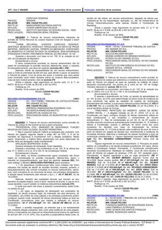 STF - DJe nº 208/2009                   Divulgação: quinta-feira, 05 de novembro    Publicação: sexta-feira, 06 de novembro                                        233



                        ESPECIAIS FEDERAIS                                              sentido de não tolerar, em recurso extraordinário, alegação de ofensa que,
  PROCED.             : SERGIPE                                                         irradiando-se de má interpretação, aplicação, ou, até, de inobservância de
  RELATOR             : MIN. CEZAR PELUSO                                               normas infraconstitucionais, seria apenas indireta à Constituição da
  RECTE.(S)           : MARIA APARECIDA FRAGA SANTOS                                    República.
  ADV.(A/S)           : CÍCERO EMERICIANO DA SILVA                                               3.Ante o exposto, nego seguimento ao recurso (arts. 21, § 1º, do
  RECDO.(A/S)         : INSTITUTO NACIONAL DO SEGURO SOCIAL - INSS                      RISTF, 38 da Lei nº 8.038, de 28.5.90, e 557 do CPC).
  PROC.(A/S)(ES)      : PROCURADOR-GERAL FEDERAL                                                 Publique-se. Int..
                                                                                                 Brasília, 16 de outubro de 2009.
          DECISÃO: 1. Trata-se de recurso extraordinário interposto de                                                  Ministro CEZAR PELUSO
  acórdão de Turma Recursal do Juizado Especial Cível em Sergipe e assim                                                          Relator
  ementado:
          “TURMA RECURSAL.              JUIZADOS    ESPECIAIS FEDERAIS.                 RECURSO EXTRAORDINÁRIO 571.216                             (1068)
  SENTENÇA. BENEFÍCIO. RURÍCOLA. FRAGILIDADE DO INÍCIO DE PROVA                         ORIGEM         : RESP - 745162 - SUPERIOR TRIBUNAL DE JUSTICA
  MATERIAL. INSPEÇÃO JUDICIAL. PRINÍPIO DA IMEDIAÇÃO. CONCESSÃO                         PROCED.        : RIO GRANDE DO SUL
  DO BENEFÍCIO A CONTAR DA DATA DA AUDIÊNCIA. SEM DIFERENÇAS                            RELATOR        :MIN. CEZAR PELUSO
  ATRASADAS A PAGAR. PROVIMENTO PARCIAL DO RECURSO.” (fl. 43).                          RECTE.(S)      : SELECIA MOLINAR KRUGER
          Sustenta o recorrente, com base no art. 102, III, a, violação ao art.         ADV.(A/S)      : MOEMA CARNEIRO DE MIRANDA HENRIQUES
  202, da Constituição da República.                                                    RECDO.(A/S)    : ESTADO DO RIO GRANDE DO SUL
          2.Inadmissível o recurso.                                                     PROC.(A/S)(ES) : PROCURADOR-GERAL DO ESTADO DO RIO GRANDE
          O tema constitucional suscitado no recurso extraordinário não foi                              DO SUL
  objeto de consideração no acórdão recorrido, faltando-lhe, assim, o requisito         RECDO.(A/S)    : INSTITUTO DE PREVIDÊNCIA DO ESTADO DO RIO
  do prequestionamento, que deve ser explícito (súmulas 282 e 356).                                      GRANDE DO SUL - IPERGS
          Ademais, diante da impossibilidade de, em recurso extraordinário,             PROC.(A/S)(ES) : PROCURADOR-GERAL DO ESTADO DO RIO GRANDE
  rever a Corte as premissas de fato em que, para decidir a causa, se assentou                           DO SUL
  o Tribunal de origem, à luz da prova dos autos, é evidente que, para adotar
  outra conclusão, seria mister reexame prévio do conjunto fático-probatório,                     DECISÃO: 1. Trata-se de recurso extraordinário contra acórdão do
  coisa de todo inviável perante o teor da súmula 279.                                  Superior Tribunal de Justiça que determinou a incidência de juros moratórios a
          3.Ante o exposto, nego seguimento ao recurso (arts. 21, § 1º, do              partir do trânsito em julgado de ação de repetição de indébito de tributo
  RISTF, 38 da Lei nº 8.038, de 28.5.90, e 557 do CPC)                                  declarado inconstitucional, nos termos do § único do art. 167 do Código
          Publique-se. Int..                                                            Tributário Nacional (cf. súmula 188 do STJ).
          Brasília, 16 de outubro de 2009.                                                        Sustentam os recorrentes, com base no art. 102, III, a, violação aos
                                 Ministro CEZAR PELUSO                                  arts. 5º, XXXV, LIV, e LV, 93, IX, e 195, II, da Constituição Federal.
                                           Relator                                                2.Inconsistente o recurso.
                                                                                                  É assente o entendimento da Corte, no sentido da aplicabilidade do
  RECURSO EXTRAORDINÁRIO 570.719                              (1067)                    art. 167, § único, do CTN, para determinação do termo inicial de incidência de
  ORIGEM         : AC - 70011758968 - TRIBUNAL DE JUSTIÇA ESTADUAL                      juros moratórios nas ações de repetição de indébito de contribuição
  PROCED.        : RIO GRANDE DO SUL                                                    previdenciária dos inativos, a qual possui natureza jurídica tributária (cf. ADI nº
  RELATOR        : MIN. CEZAR PELUSO                                                    3.128-7/DF, Rel. p/ o acórdão Min. CEZAR PELUSO, DJ de 18.2.2005). É o
  RECTE.(S)      : EMPRESA URBANIZADORA RODOBRÁS LTDA                                   que já decidiram ambas as Turmas:
  ADV.(A/S)      : VALDERICIA APARECIDA MIOTTO                                                    “TRIBUTÁRIO. REPETIÇÃO DE INDÉBITO. JUROS DE MORA.
  RECDO.(A/S)    : MUNICÍPIO DE CAXIAS DO SUL                                           TERMO INICIAL. I - A alegada violação ao art. 5º, XXXV, LIV e LV, da
  PROC.(A/S)(ES) : PROCURADOR-GERAL DO MUNICÍPIO DE CAXIAS DO                           Constituição, em regra, configura situação de ofensa meramente reflexa ao
                   SUL                                                                  texto constitucional, o que inviabiliza o conhecimento do recurso
                                                                                        extraordinário. II - Não há contrariedade ao art. 93, IX, da CF quando o
            DECISÃO: 1. Trata-se de recurso extraordinário contra acórdão do            acórdão recorrido encontra-se suficientemente fundamentado. III - É indireta a
  Tribunal de Justiça do Rio Grande do Sul e assim ementado:                            ofensa à Constituição, quando a definição do termo inicial dos juros
            “PROCESSUAL CIVIL. MANDADO DE SEGURANÇA. FUNÇÃO                             moratórios for decidida com base na interpretação de normas
  NEGATIVA DA COISA JULGADA. DILAÇÃO PROBATÓRIA.                                        infraconstitucionais. IV - A Corte já decidiu pela incidência de juros de mora a
            1. Não e possível rediscutir matéria já analisada pelo Judiciário, com      partir do trânsito em julgado da decisão que, reconhecendo a incidência da
  trânsito em julgado, segundo dispõe o artigo 467 do CPC. 2. A via do                  imunidade tributária, determina a restituição de valores recolhidos a título de
  mandado de segurança é incompatível com a dilação probatória. Nesse                   contribuição previdenciária. V - Agravo regimental improvido” (AI nº 675.745-
  passo, reclamando a matéria fática apresentada nos autos elaboração de                AgR, Rel. Min. RICARDO LEWANDOWSKI, Primeira Turma, DJE de
  provas, deve ser denegada a ação mandamental.                                         16.5.2008);
            APELAÇÃO DESPROVIDA” (fl.500).                                                        “Agravo regimental em recurso extraordinário. 2. Princípios da ampla
            Opostos embargos de declaração, foram rejeitados.                           defesa, do contraditório e da devida prestação jurisdicional. Em regra, ofensa
            Sustenta o recorrente, com fundamento no art. 102, III, a, ofensa aos       reflexa à Constituição Federal. Precedente. 3. Contribuição previdenciária
  arts. 5º, II, XXXIV, LIV e LV, 37 e 150, IV, da Constituição Federal.                 declarada inconstitucional. Repetição de indébito. Juros de mora devidos a
            2.Inadmissível o recurso.                                                   partir do trânsito em julgado da sentença. CTN, art. 167, parágrafo único.
            Com efeito, os temas constitucionais agora suscitados não foram             Precedentes. 4. Agravo regimental a que se nega provimento” (RE nº
  objeto de consideração no acórdão impugnado, faltando-lhes, assim, o                  541.404-AgR, Rel. Min. GILMAR MENDES, Segunda Turma, DJE de
  requisito do prequestionamento, que deve ser explícito (súmula 282). Em               18.4.2008. Nesse mesmo sentido: RE nº 551.535-AgR, Rel. Min. GILMAR
  caso análogo, o Ministro SEPÚLVEDA PERTENCE assim ponderou:                           MENDES, DJE de 18.4.2008; AI nº 659.461-AgR, Rel. Min. GILMAR
            “(...) Os dispositivos constitucionais tidos como violados não foram        MENDES, DJE de 11.4.2008; AI nº 680.853-AgR, Rel. Min. EROS GRAU,
  utilizados nas razões de decidir do acórdão recorrido. Ausente, portanto, o           DJE de 11.4.2008; AI nº 632.644-AgR, Rel. Min. RICARDO LEWANDOWSKI,
  prequestionamento das normas invocadas no recurso extraordinário, sendo,              DJE de 7.12.2007; AI nº 658.206-AgR, Rel. Min. EROS GRAU, DJE de
  pois, inútil a tentativa do ora recorrente de forçar, nos embargos declaratórios,     28.9.2007; RE nº 428.675-AgR-ED, Rel. Min. CEZAR PELUSO, DJ de
  a adoção desse fundamento pelo tribunal a quo (...)” (AI nº 490.457, DJ de            3.2.2006; RE nº 405.885-AgR, Rel. Min. CEZAR PELUSO, DJ de 9.9.2005;
  14.5.2004).                                                                           RE nº 250.609-AgR, Rel. Min. CARLOS VELLOSO, DJ de 21.3.2003).
            Ademais, dissentir das avaliações factuais que levaram ao teor                        3.Ante o exposto, nego seguimento ao recurso (arts. 21, § 1º, do
  decisório do julgado exigiria, como é óbvio, reexame de provas, a cuja luz foi a      RISTF, 38 da Lei nº 8.038, de 28.5.90, e 557 do CPC).
  causa decidida, o que é vedado na instância extraordinária (súmula 279).                        Publique-se. Int..
            E ainda que assim não fosse, é assente o entendimento, desta Corte,                   Brasília, 13 de outubro de 2009.
  no sentido de que:                                                                                                     Ministro CEZAR PELUSO
            “(...) em regra, as alegações de desrespeito aos postulados da                                                         Relator
  legalidade, do devido processo legal, da motivação dos atos decisórios, do
  contraditório, dos limites da coisa julgada e da prestação jurisdicional podem        RECURSO EXTRAORDINÁRIO 572.460                            (1069)
  configurar, quando muito, situações de ofensa meramente reflexa ao texto da           ORIGEM       : AI - 70016216939 - TRIBUNAL DE JUSTIÇA ESTADUAL
  Constituição, circunstância essa que impede a utilização do recurso                   PROCED.      : RIO GRANDE DO SUL
  extraordinário” (AI nº 372.358-AgR, Rel. Min. CELSO DE MELLO, DJ de                   RELATOR      :MIN. CEZAR PELUSO
  11.6.2002).                                                                           RECTE.(S)    : FUNDAÇÃO BANRISUL DE SEGURIDADE SOCIAL
            Assim, o acórdão impugnado, ao entender que a via mandamental               ADV.(A/S)    : LARA CORRÊA E OUTRO(A/S)
  não comporta dilação probatória, bem como pela existência de coisa julgada,           RECDO.(A/S)  : YONE LEONOR DOS SANTOS STANGLER
  dirimiu a controvérsia com base em lei infraconstitucional acerca do cabimento        ADV.(A/S)    : GABRIEL RODRIGUES GARCIA
  do writ (art. 267, V e VI, CPC). Ora, é pacífica a jurisprudência desta Corte, no


Documento assinado digitalmente conforme MP n° 2.200-2/2001 de 24/08/2001, que institui a Infra-estrutura de Chaves Públicas Brasileira - ICP-Brasil. O
documento pode ser acessado no endereço eletrônico http://www.stf.jus.br/portal/autenticacao/autenticarDocumento.asp sob o número 441857
 