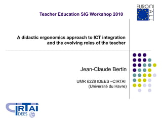 Teacher Education SIG Workshop 2010 Jean-Claude Bertin UMR 6228 IDEES –CIRTAI  (Université du Havre) A didactic ergonomics approach to ICT integration  and the evolving roles of the teacher   