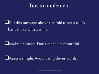 Put this message above the foldto get aquick
handshake with a smile
Make it concise.Don’t make it a mouthful.
Keepit simple.Avoidusing clever words.
Connect with me on twitter @djeet
Tips to implement
 