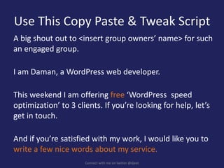 Use This Copy Paste & Tweak Script
A big shout out to <insert group owners’ name> for such
an engaged group.
I am Daman, a WordPress web developer.
This weekend I am offering free ‘WordPress speed
optimization’ to 3 clients. If you’re looking for help, let’s
get in touch.
And if you’re satisfied with my work, I would like you to
write a few nice words about my service.
Connect with me on twitter @djeet
 