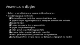 Anamneza e djegies
• Qellimi : te percaktojme nese ka qene aksidentale ose jo…
• Konsidero djegie jo aksidentale
Djegie uniforme ne thellesi ne menyre simetrike ne trup
Djegie ne fytyre, regjionin genitoanal, ne shputat e kembes dhe pellembe
Djegie me cigare
Prania e shenjave te tjera te abuzimit fizik
Gjetje e shenjave radiologjike
Histori qe nuk perputhet me gjetjet fizike
Vonese e sjelljes ne spital (tek femijet kryesisht)
Femija qe akuzon prinderit, prinderit qe akuzojne femijet .
Sjellje te cuditshme, pyetje e mjekut kur do largohen nga spitali me insistim
 