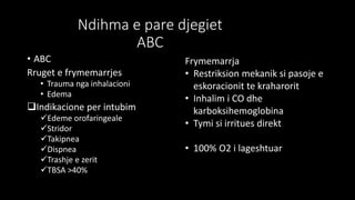 Ndihma e pare djegiet
ABC
• ABC
Rruget e frymemarrjes
• Trauma nga inhalacioni
• Edema
Indikacione per intubim
Edeme orofaringeale
Stridor
Takipnea
Dispnea
Trashje e zerit
TBSA >40%
Frymemarrja
• Restriksion mekanik si pasoje e
eskoracionit te kraharorit
• Inhalim i CO dhe
karboksihemoglobina
• Tymi si irritues direkt
• 100% O2 i lageshtuar
 