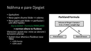 Ndihma e pare Djegiet
• Qarkullimi
• Nese japim shume likide => edema
• Nese japim pak likide => perfusion i
ulet dhe hipoksi
Aq sa duhet : Formula PARKLAND
+ normen ditore te fluideve
Vleresimi i pulsit me i mire se vlersimi i
tensionit arterial.
• Duhet nisur dhenia e fluideve nese
TBSA
• >10% femije
• >20% adult
 